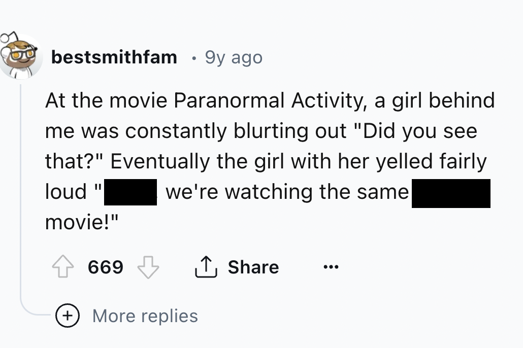 screenshot - bestsmithfam 9y ago At the movie Paranormal Activity, a girl behind me was constantly blurting out "Did you see that?" Eventually the girl with her yelled fairly we're watching the same loud movie!" 669 More replies